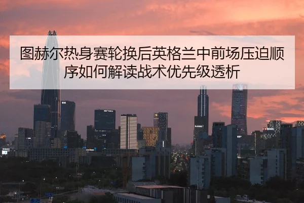 图赫尔热身赛轮换后英格兰中前场压迫顺序如何解读战术优先级透析